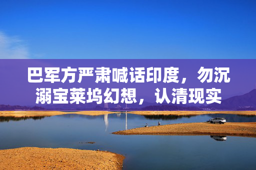 巴军方严肃喊话印度，勿沉溺宝莱坞幻想，认清现实