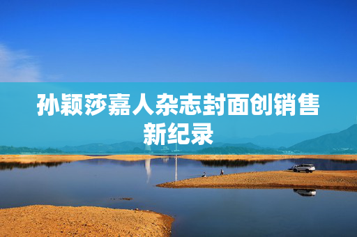 孙颖莎嘉人杂志封面创销售新纪录