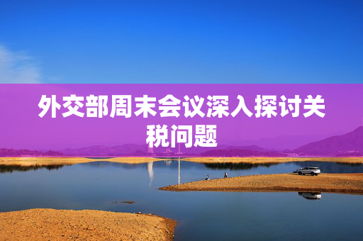 外交部周末会议深入探讨关税问题