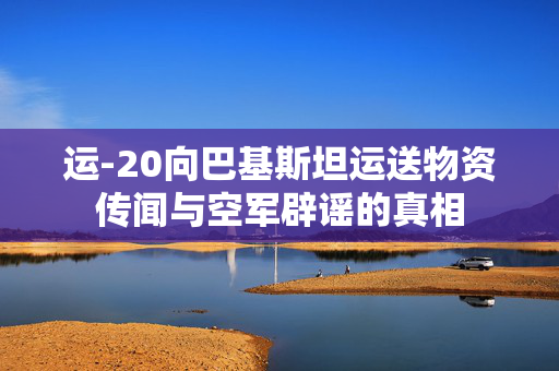 运-20向巴基斯坦运送物资传闻与空军辟谣的真相
