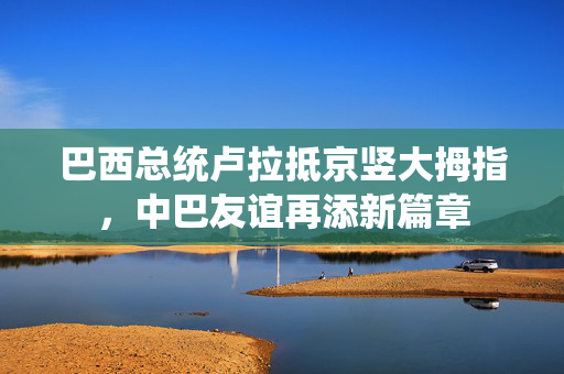 巴西总统卢拉抵京竖大拇指，中巴友谊再添新篇章