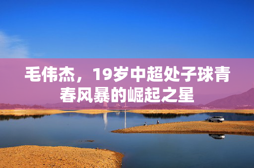 毛伟杰，19岁中超处子球青春风暴的崛起之星