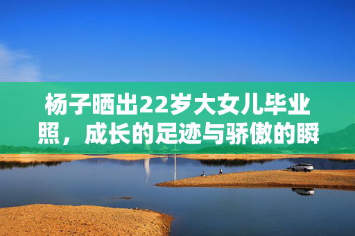 杨子晒出22岁大女儿毕业照，成长的足迹与骄傲的瞬间