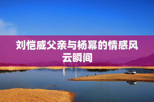刘恺威父亲与杨幂的情感风云瞬间