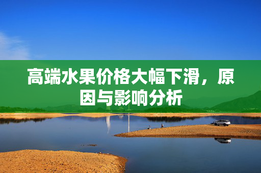 高端水果价格大幅下滑，原因与影响分析