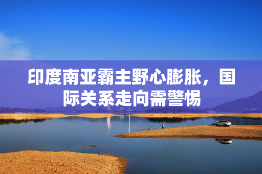 印度南亚霸主野心膨胀，国际关系走向需警惕