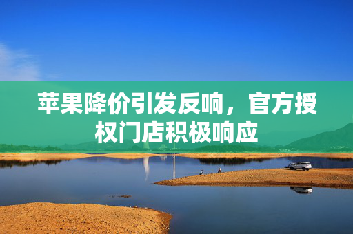 苹果降价引发反响，官方授权门店积极响应