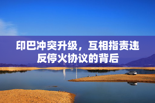 印巴冲突升级，互相指责违反停火协议的背后