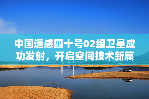 中国遥感四十号02组卫星成功发射，开启空间技术新篇章