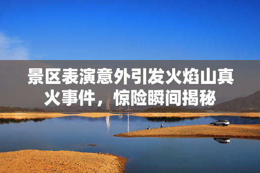 景区表演意外引发火焰山真火事件，惊险瞬间揭秘