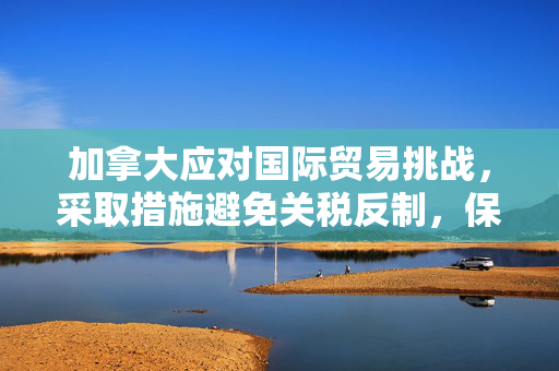 加拿大应对国际贸易挑战，采取措施避免关税反制，保障国内就业与物价稳定