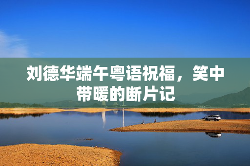 刘德华端午粤语祝福，笑中带暖的断片记