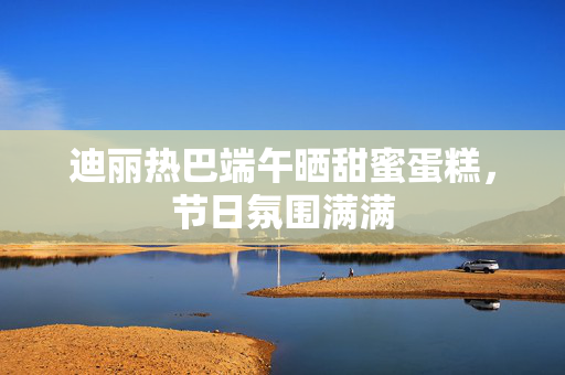 迪丽热巴端午晒甜蜜蛋糕，节日氛围满满