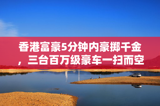 香港富豪5分钟内豪掷千金，三台百万级豪车一扫而空