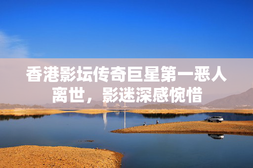 香港影坛传奇巨星第一恶人离世，影迷深感惋惜
