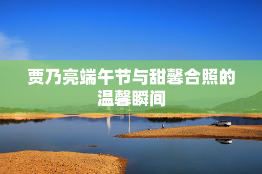 贾乃亮端午节与甜馨合照的温馨瞬间