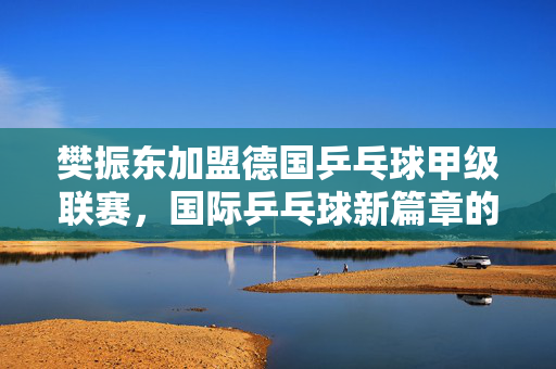 樊振东加盟德国乒乓球甲级联赛，国际乒乓球新篇章的开启
