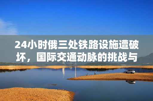 24小时俄三处铁路设施遭破坏，国际交通动脉的挑战与应对