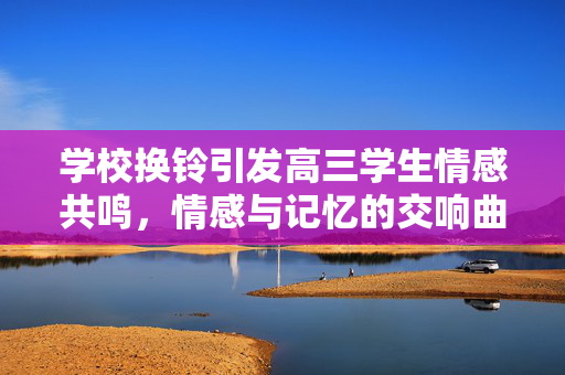 学校换铃引发高三学生情感共鸣，情感与记忆的交响曲