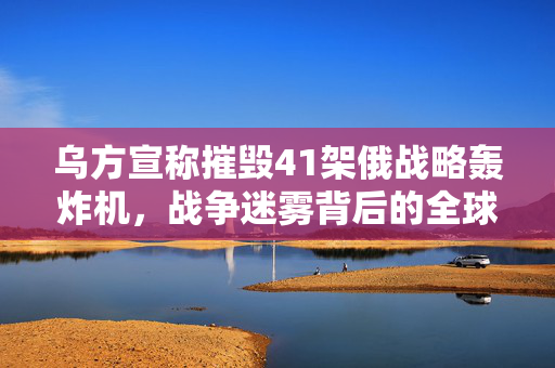 乌方宣称摧毁41架俄战略轰炸机，战争迷雾背后的全球反应