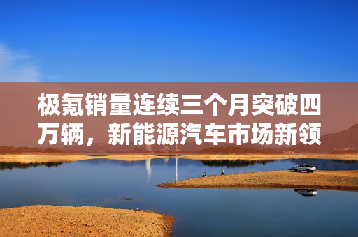极氪销量连续三个月突破四万辆，新能源汽车市场新领跑者