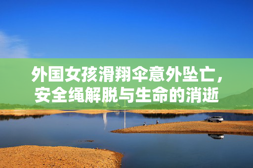 外国女孩滑翔伞意外坠亡，安全绳解脱与生命的消逝