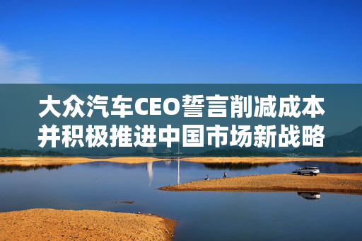 大众汽车CEO誓言削减成本并积极推进中国市场新战略