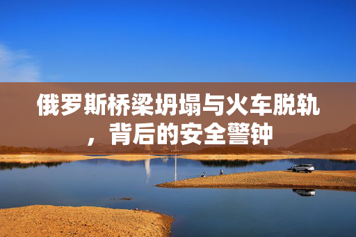 俄罗斯桥梁坍塌与火车脱轨，背后的安全警钟
