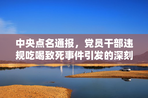 中央点名通报，党员干部违规吃喝致死事件引发的深刻反思