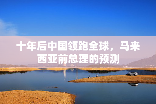 十年后中国领跑全球，马来西亚前总理的预测