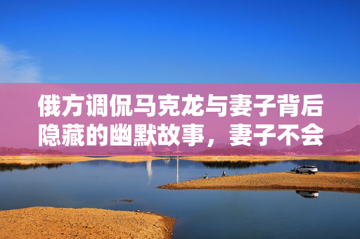 俄方调侃马克龙与妻子背后隐藏的幽默故事，妻子不会无故扇丈夫的背后真相