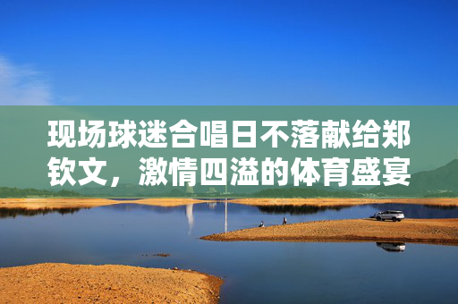 现场球迷合唱日不落献给郑钦文，激情四溢的体育盛宴