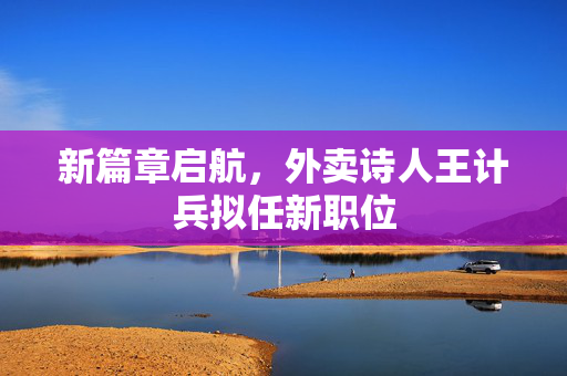 新篇章启航，外卖诗人王计兵拟任新职位