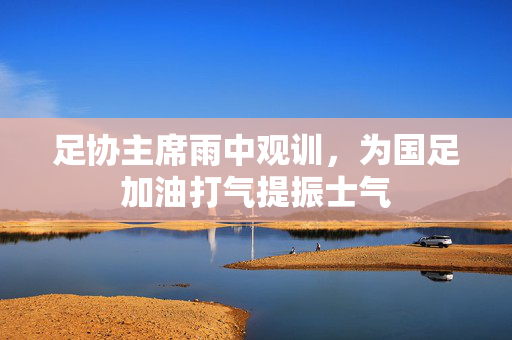 足协主席雨中观训，为国足加油打气提振士气