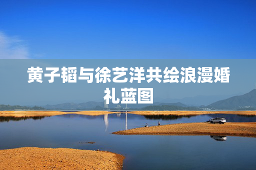 黄子韬与徐艺洋共绘浪漫婚礼蓝图