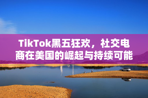 TikTok黑五狂欢，社交电商在美国的崛起与持续可能性