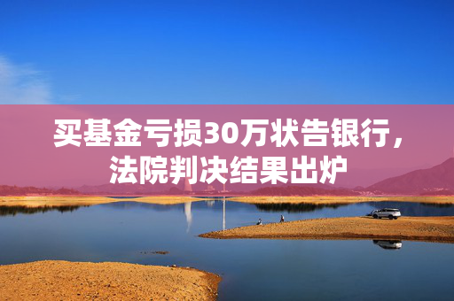 买基金亏损30万状告银行，法院判决结果出炉