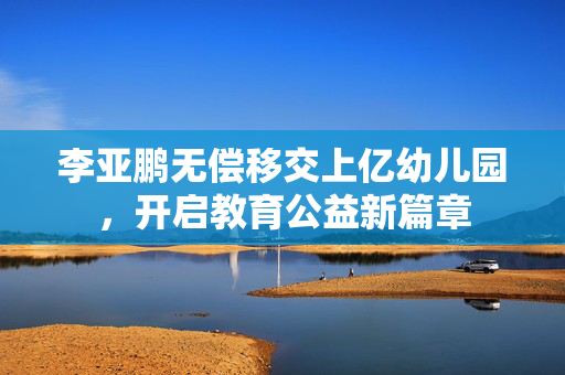 李亚鹏无偿移交上亿幼儿园，开启教育公益新篇章