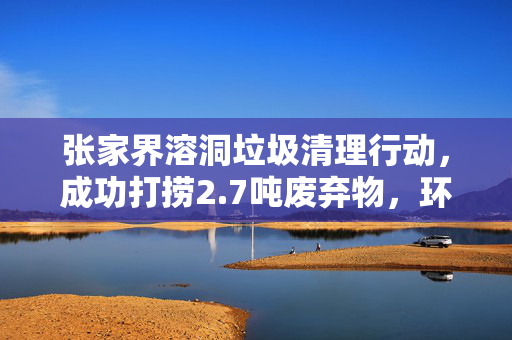 张家界溶洞垃圾清理行动，成功打捞2.7吨废弃物，环境焕然一新