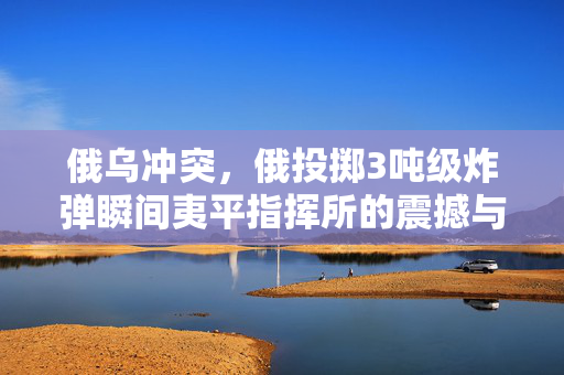 俄乌冲突，俄投掷3吨级炸弹瞬间夷平指挥所的震撼与深远影响