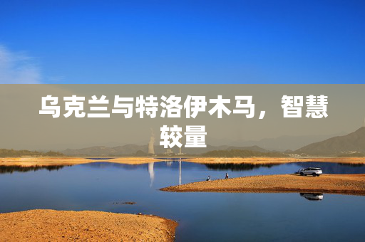 乌克兰与特洛伊木马，智慧较量