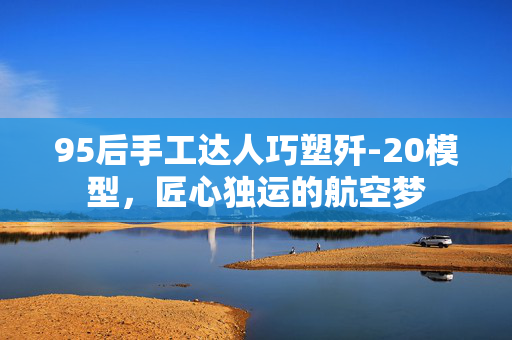 95后手工达人巧塑歼-20模型，匠心独运的航空梦