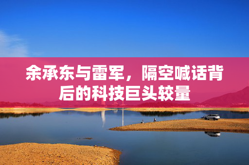 余承东与雷军，隔空喊话背后的科技巨头较量