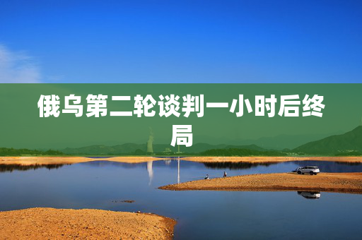 俄乌第二轮谈判一小时后终局