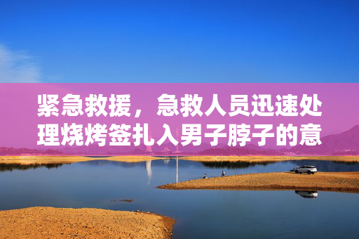 紧急救援，急救人员迅速处理烧烤签扎入男子脖子的意外事件