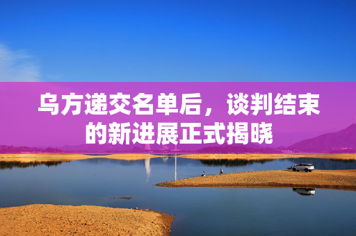 乌方递交名单后，谈判结束的新进展正式揭晓