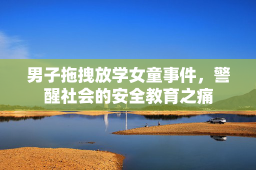 男子拖拽放学女童事件，警醒社会的安全教育之痛
