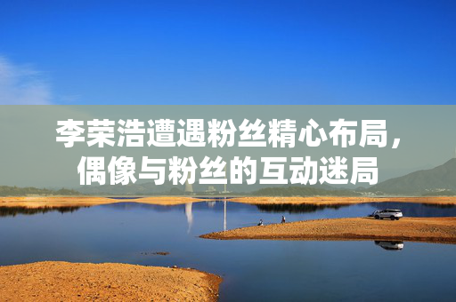 李荣浩遭遇粉丝精心布局，偶像与粉丝的互动迷局