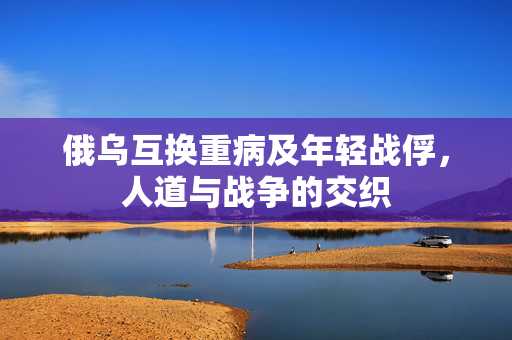 俄乌互换重病及年轻战俘，人道与战争的交织