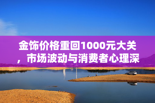 金饰价格重回1000元大关，市场波动与消费者心理深度解析